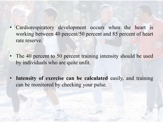 • Cardiorespiratory development occurs when the heart is
working between 40 percent/50 percent and 85 percent of heart
rate reserve.
• The 40 percent to 50 percent training intensity should be used
by individuals who are quite unfit.
• Intensity of exercise can be calculated easily, and training
can be monitored by checking your pulse.
 