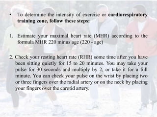 • To determine the intensity of exercise or cardiorespiratory
training zone, follow these steps:
1. Estimate your maximal heart rate (MHR) according to the
formula MHR 220 minus age (220 - age)
2. Check your resting heart rate (RHR) some time after you have
been sitting quietly for 15 to 20 minutes. You may take your
pulse for 30 seconds and multiply by 2, or take it for a full
minute. You can check your pulse on the wrist by placing two
or three fingers over the radial artery or on the neck by placing
your fingers over the carotid artery.
 
