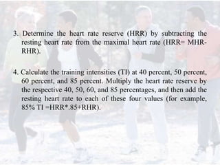 3. Determine the heart rate reserve (HRR) by subtracting the
resting heart rate from the maximal heart rate (HRR= MHR-
RHR).
4. Calculate the training intensities (TI) at 40 percent, 50 percent,
60 percent, and 85 percent. Multiply the heart rate reserve by
the respective 40, 50, 60, and 85 percentages, and then add the
resting heart rate to each of these four values (for example,
85% TI =HRR*.85+RHR).
 