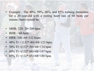 • Example : The 40%, 50%, 60%, and 85% training intensities
for a 20-year-old with a resting heart rate of 68 beats per
minute (bpm) would be:
• MHR: 220- 20=200 bpm
• RHR: =68 bpm
• HRR: 200 -68=132 beats
• 40% TI = (132*.40)+68=121 bpm
• 50% TI =(132*.50)+68=134 bpm
• 60% TI =(132*.60)+68=147 bpm
• 85% TI =(132*.85)+68=180 bpm
 
