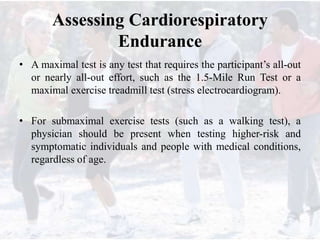 Assessing Cardiorespiratory
Endurance
• A maximal test is any test that requires the participant’s all-out
or nearly all-out effort, such as the 1.5-Mile Run Test or a
maximal exercise treadmill test (stress electrocardiogram).
• For submaximal exercise tests (such as a walking test), a
physician should be present when testing higher-risk and
symptomatic individuals and people with medical conditions,
regardless of age.
 