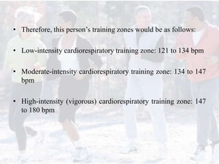 • Therefore, this person’s training zones would be as follows:
• Low-intensity cardiorespiratory training zone: 121 to 134 bpm
• Moderate-intensity cardiorespiratory training zone: 134 to 147
bpm
• High-intensity (vigorous) cardiorespiratory training zone: 147
to 180 bpm
 