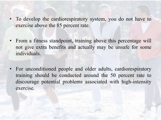 • To develop the cardiorespiratory system, you do not have to
exercise above the 85 percent rate.
• From a fitness standpoint, training above this percentage will
not give extra benefits and actually may be unsafe for some
individuals.
• For unconditioned people and older adults, cardiorespiratory
training should be conducted around the 50 percent rate to
discourage potential problems associated with high-intensity
exercise.
 