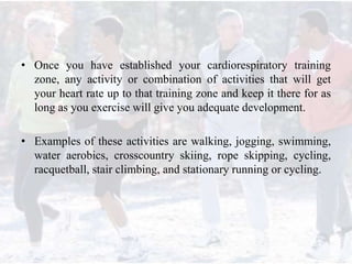 • Once you have established your cardiorespiratory training
zone, any activity or combination of activities that will get
your heart rate up to that training zone and keep it there for as
long as you exercise will give you adequate development.
• Examples of these activities are walking, jogging, swimming,
water aerobics, crosscountry skiing, rope skipping, cycling,
racquetball, stair climbing, and stationary running or cycling.
 