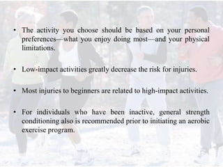 • The activity you choose should be based on your personal
preferences—what you enjoy doing most—and your physical
limitations.
• Low-impact activities greatly decrease the risk for injuries.
• Most injuries to beginners are related to high-impact activities.
• For individuals who have been inactive, general strength
conditioning also is recommended prior to initiating an aerobic
exercise program.
 
