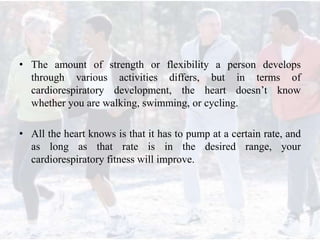 • The amount of strength or flexibility a person develops
through various activities differs, but in terms of
cardiorespiratory development, the heart doesn’t know
whether you are walking, swimming, or cycling.
• All the heart knows is that it has to pump at a certain rate, and
as long as that rate is in the desired range, your
cardiorespiratory fitness will improve.
 
