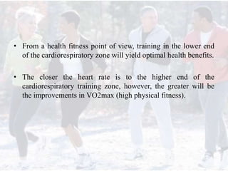 • From a health fitness point of view, training in the lower end
of the cardiorespiratory zone will yield optimal health benefits.
• The closer the heart rate is to the higher end of the
cardiorespiratory training zone, however, the greater will be
the improvements in VO2max (high physical fitness).
 