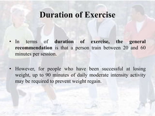 Duration of Exercise
• In terms of duration of exercise, the general
recommendation is that a person train between 20 and 60
minutes per session.
• However, for people who have been successful at losing
weight, up to 90 minutes of daily moderate intensity activity
may be required to prevent weight regain.
 