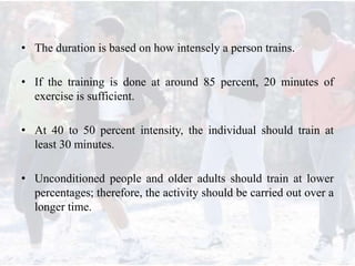 • The duration is based on how intensely a person trains.
• If the training is done at around 85 percent, 20 minutes of
exercise is sufficient.
• At 40 to 50 percent intensity, the individual should train at
least 30 minutes.
• Unconditioned people and older adults should train at lower
percentages; therefore, the activity should be carried out over a
longer time.
 