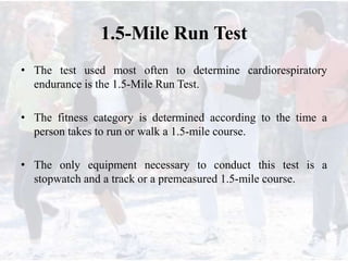 1.5-Mile Run Test
• The test used most often to determine cardiorespiratory
endurance is the 1.5-Mile Run Test.
• The fitness category is determined according to the time a
person takes to run or walk a 1.5-mile course.
• The only equipment necessary to conduct this test is a
stopwatch and a track or a premeasured 1.5-mile course.
 