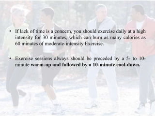 • If lack of time is a concern, you should exercise daily at a high
intensity for 30 minutes, which can burn as many calories as
60 minutes of moderate-intensity Exercise.
• Exercise sessions always should be preceded by a 5- to 10-
minute warm-up and followed by a 10-minute cool-down.
 