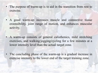 • The purpose of warm-up is to aid in the transition from rest to
exercise.
• A good warm-up increases muscle and connective tissue
extensibility, joint range of motion, and enhances muscular
activity.
• A warm-up consists of general calisthenics, mild stretching
exercises, and walking/jogging/cycling for a few minutes at a
lower intensity level than the actual target zone.
• The concluding phase of the warm-up is a gradual increase in
exercise intensity to the lower end of the target training zone.
 