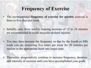 Frequency of Exercise
• The recommended frequency of exercise for aerobic exercise is
three to five days per week.
• Initially, only three weekly training sessions of 15 to 20 minutes
are recommended to avoid musculo-skeletal injuries.
• You may then increase the frequency so that by the fourth or fifth
week you are exercising five times per week for 20 minutes per
session in the appropriate heart rate target zone.
• Thereafter, progressively continue to increase frequency, duration,
and intensity of exercise until you have accomplished your goals.
 