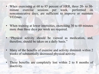 • When exercising at 60 to 85 percent of HRR, three 20- to 30-
minute exercise sessions per week, performed on
nonconsecutive days, are sufficient to improve or maintain
VO2max.
• When training at lower intensities, exercising 30 to 60 minutes
more than three days per week are required.
• “Physical activity should be viewed as medication, and,
therefore, should be taken on a daily basis.”
• Many of the benefits of exercise and activity diminish within 2
weeks of substantially decreased physical activity.
• These benefits are completely lost within 2 to 8 months of
inactivity.
 