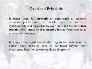 Overload Principle
• It states that, for strength or endurance to improve,
demands placed on the muscle must be increased
systematically and progressively over time, and the resistance
(weight lifted) must be of a magnitude significant enough to
produce development.
• In simpler terms, just like all other organs and systems of the
human body, muscles have to be taxed beyond their
accustomed loads to increase in physical capacity.
 