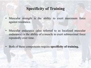 Specificity of Training
• Muscular strength is the ability to exert maximum force
against resistance.
• Muscular endurance (also referred to as localized muscular
endurance) is the ability of a muscle to exert submaximal force
repeatedly over time.
• Both of these components require specificity of training.
 