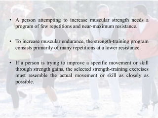 • A person attempting to increase muscular strength needs a
program of few repetitions and near-maximum resistance.
• To increase muscular endurance, the strength-training program
consists primarily of many repetitions at a lower resistance.
• If a person is trying to improve a specific movement or skill
through strength gains, the selected strength-training exercises
must resemble the actual movement or skill as closely as
possible.
 