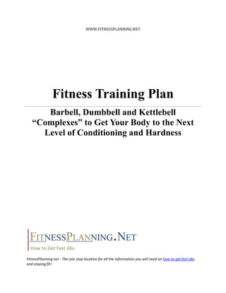 WWW.FITNESSPLANNING.NET




               Fitness Training Plan
      Barbell, Dumbbell and Kettlebell
   “Complexes” to Get Your Body to the Next
     Level of Conditioning and Hardness




FitnessPlanning.net - The one stop location for all the information you will need on how to get fast abs
and staying fit!
 