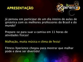 APRESENTAÇÃO


Já pensou em participar de um dia inteiro de aulas de
ginástica com os melhores professores do Brasil e do
mundo?

Prepare-se para suar a camisa em 11 horas de
atividades físicas!

Malhação, muita música e clima de festa!

Fitness Xperience chegou para mostrar que malhar
pode e deve ser divertido!
 