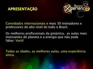 APRESENTAÇÃO



Convidados internacionais e mais 30 treinadores e
professores de alto nível de todo o Brasil.

Os melhores proﬁssionais da ginástica, as aulas mais
motivantes do planeta e a energia que não pode
faltar: Você!


Todas as idades, as melhores aulas, uma experiência
única.
 