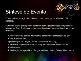 Síntese do EventoO evento teve duração de 12 horas com a presença de mais de 2.000 pessoas.Durante o dia os participantes contaram com a programação completa dos programas Body Systems e com momentos de entretenimento extras, como exemplo:Apresentação da equipe de ginástica aeróbica de competição do São Paulo Futebol Clube, 
