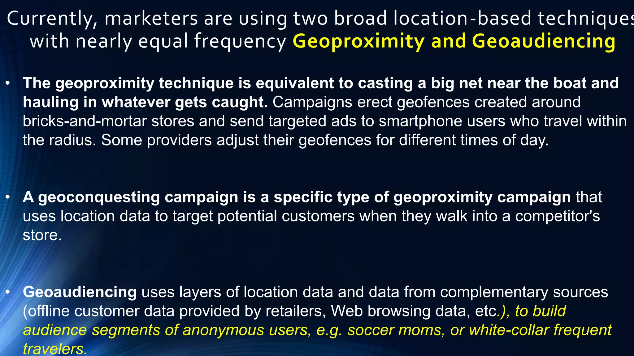 Currently, marketers are using two broad location-based techniques
with nearly equal frequency Geoproximity and Geoaudiencing
• The geoproximity technique is equivalent to casting a big net near the boat and
hauling in whatever gets caught. Campaigns erect geofences created around
bricks-and-mortar stores and send targeted ads to smartphone users who travel within
the radius. Some providers adjust their geofences for different times of day.
• A geoconquesting campaign is a specific type of geoproximity campaign that
uses location data to target potential customers when they walk into a competitor's
store.
• Geoaudiencing uses layers of location data and data from complementary sources
(offline customer data provided by retailers, Web browsing data, etc.), to build
audience segments of anonymous users, e.g. soccer moms, or white-collar frequent
travelers.
 