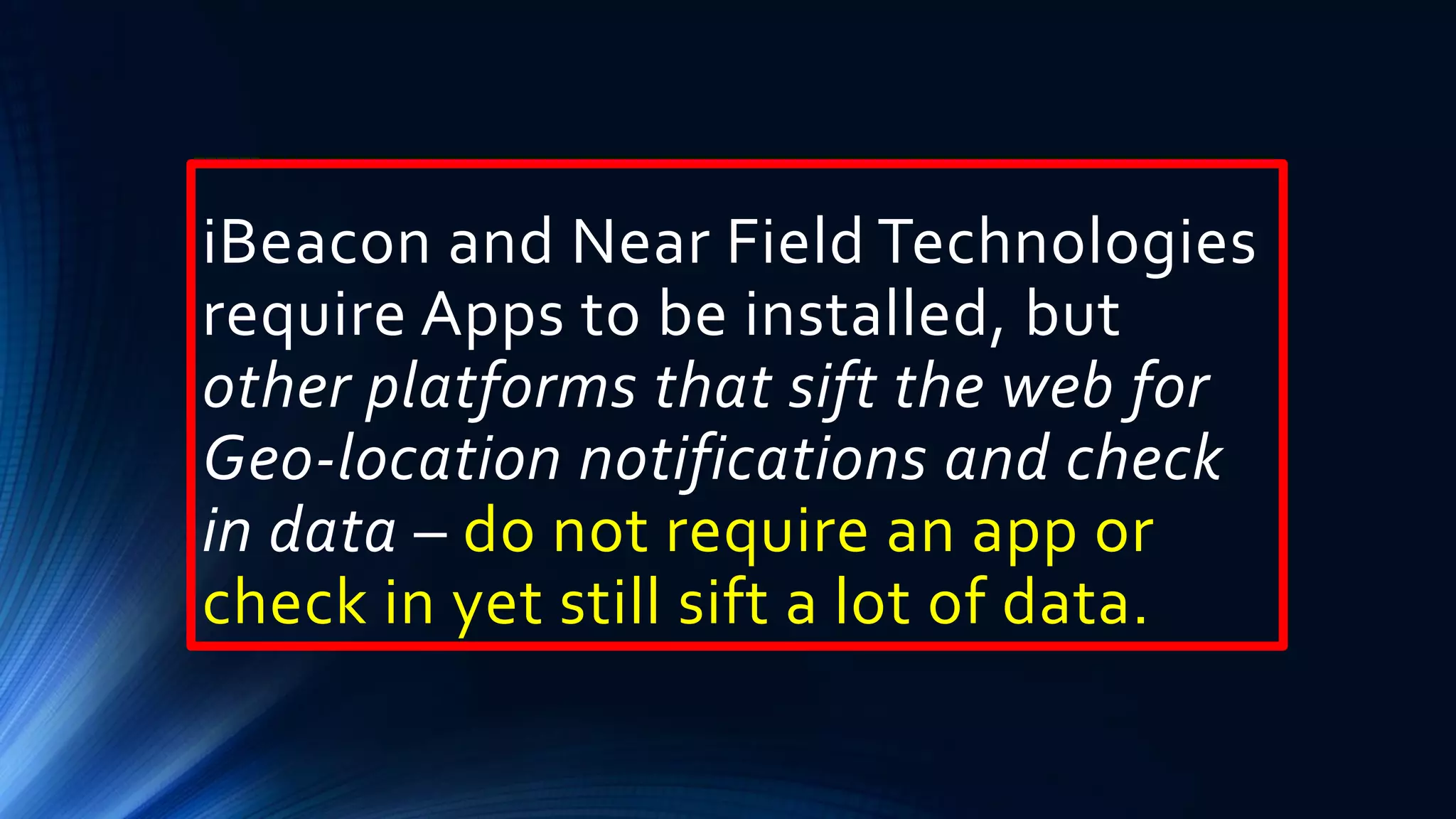 iBeacon and Near Field Technologies
require Apps to be installed, but
other platforms that sift the web for
Geo-location notifications and check
in data – do not require an app or
check in yet still sift a lot of data.
 