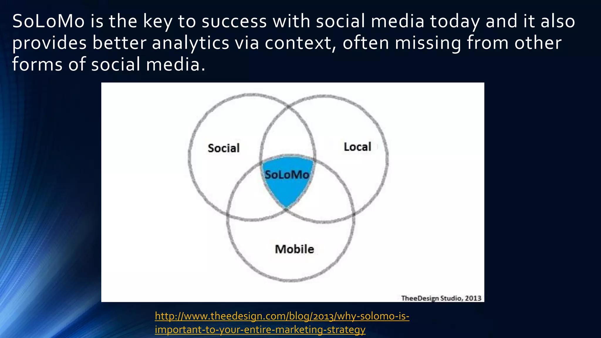 SoLoMo is the key to success with social media today and it also
provides better analytics via context, often missing from other
forms of social media.
http://www.theedesign.com/blog/2013/why-solomo-is-
important-to-your-entire-marketing-strategy
 