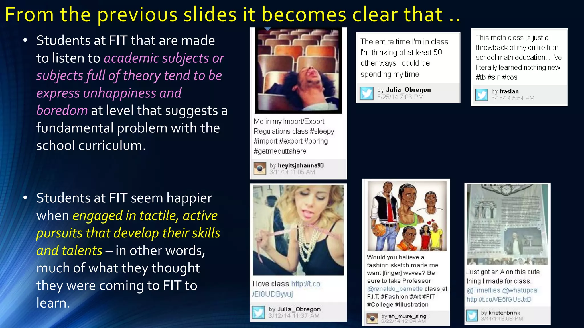 From the previous slides it becomes clear that ..
• Students at FIT that are made
to listen to academic subjects or
subjects full of theory tend to be
express unhappiness and
boredom at level that suggests a
fundamental problem with the
school curriculum.
• Students at FIT seem happier
when engaged in tactile, active
pursuits that develop their skills
and talents – in other words,
much of what they thought
they were coming to FIT to
learn.
 