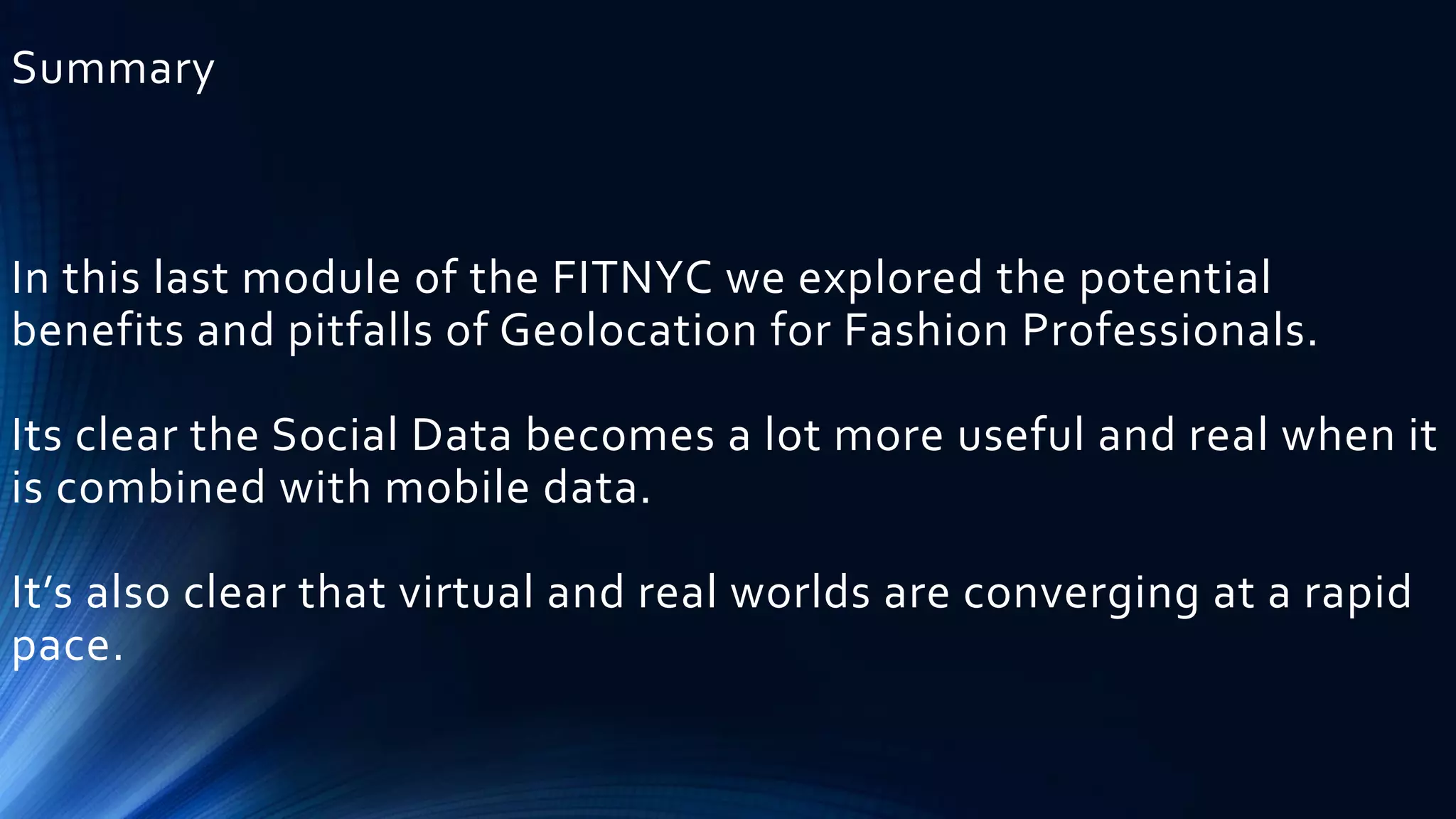 Summary
In this last module of the FITNYC we explored the potential
benefits and pitfalls of Geolocation for Fashion Professionals.
Its clear the Social Data becomes a lot more useful and real when it
is combined with mobile data.
It’s also clear that virtual and real worlds are converging at a rapid
pace.
 