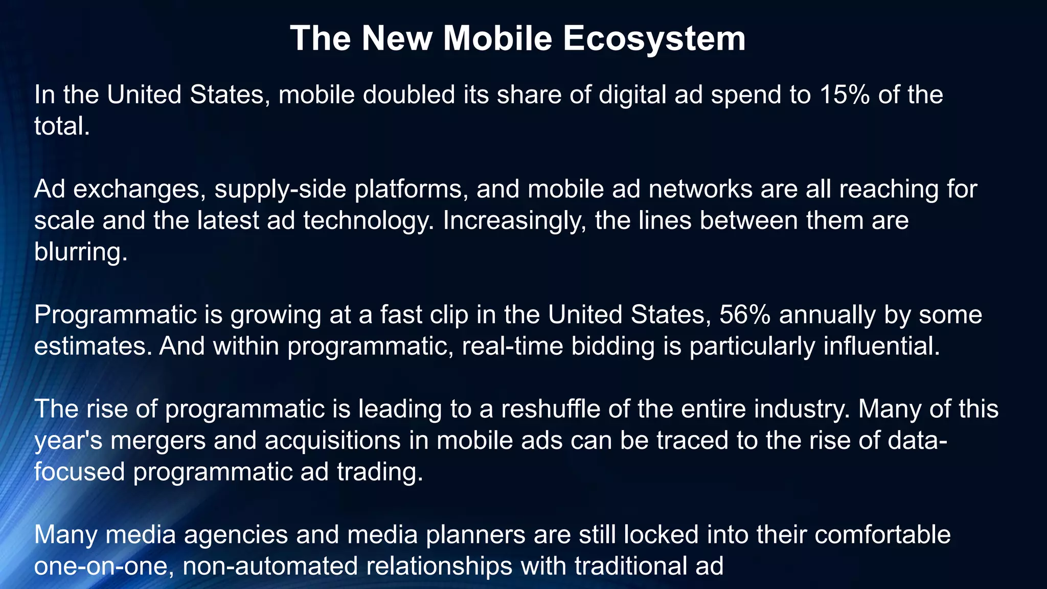 In the United States, mobile doubled its share of digital ad spend to 15% of the
total.
Ad exchanges, supply-side platforms, and mobile ad networks are all reaching for
scale and the latest ad technology. Increasingly, the lines between them are
blurring.
Programmatic is growing at a fast clip in the United States, 56% annually by some
estimates. And within programmatic, real-time bidding is particularly influential.
The rise of programmatic is leading to a reshuffle of the entire industry. Many of this
year's mergers and acquisitions in mobile ads can be traced to the rise of data-
focused programmatic ad trading.
Many media agencies and media planners are still locked into their comfortable
one-on-one, non-automated relationships with traditional ad
The New Mobile Ecosystem
 