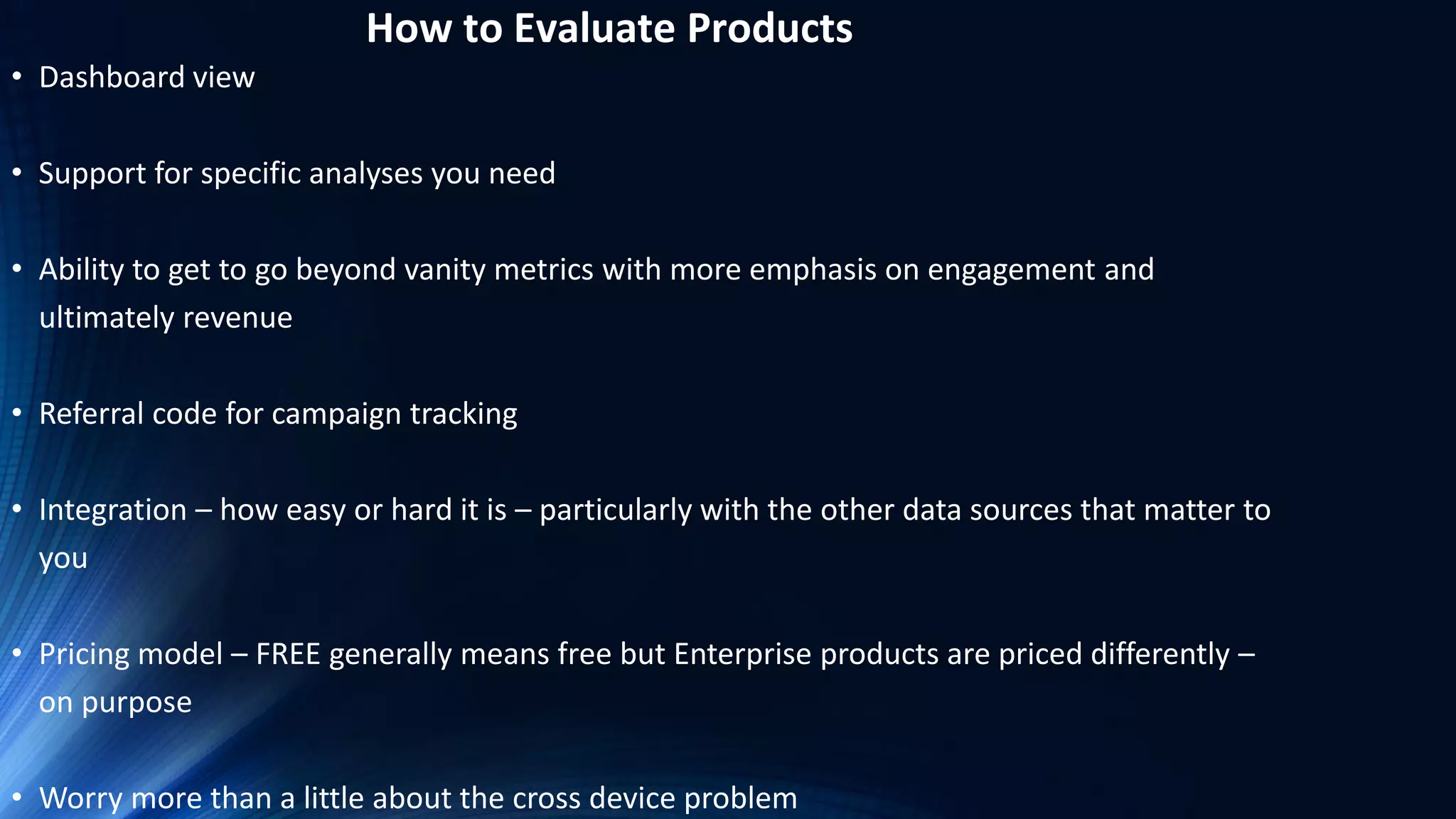 How to Evaluate Products
• Dashboard view
• Support for specific analyses you need
• Ability to get to go beyond vanity metrics with more emphasis on engagement and
ultimately revenue
• Referral code for campaign tracking
• Integration – how easy or hard it is – particularly with the other data sources that matter to
you
• Pricing model – FREE generally means free but Enterprise products are priced differently –
on purpose
• Worry more than a little about the cross device problem
 
