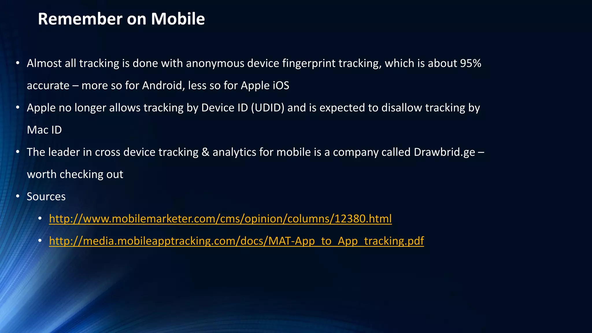 Remember on Mobile
• Almost all tracking is done with anonymous device fingerprint tracking, which is about 95%
accurate – more so for Android, less so for Apple iOS
• Apple no longer allows tracking by Device ID (UDID) and is expected to disallow tracking by
Mac ID
• The leader in cross device tracking & analytics for mobile is a company called Drawbrid.ge –
worth checking out
• Sources
• http://www.mobilemarketer.com/cms/opinion/columns/12380.html
• http://media.mobileapptracking.com/docs/MAT-App_to_App_tracking.pdf
 