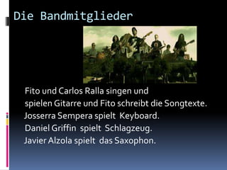 Die Bandmitglieder
Fito und Carlos Ralla singen und
spielen Gitarre und Fito schreibt die Songtexte.
Josserra Sempera spielt Keyboard.
Daniel Griffin spielt Schlagzeug.
Javier Alzola spielt das Saxophon.
 