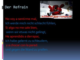 Der Refrain
No voy a sentirme mal,
Ich werde mich nicht schlecht fühlen,
Si algo no me sale bien,
wenn wir etwas nicht gelingt,
He aprendido a derrapar,
Ich habe gelernt zu schleudern,
y a chocar con la pared.
und gegen dieWand zu prallen.
 
