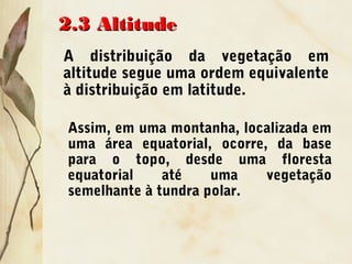 2.3 Altitude2.3 Altitude
A distribuição da vegetação em
altitude segue uma ordem equivalente
à distribuição em latitude.
Assim, em uma montanha, localizada em
uma área equatorial, ocorre, da base
para o topo, desde uma floresta
equatorial até uma vegetação
semelhante à tundra polar.
 