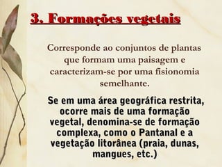 3. Formações vegetais3. Formações vegetais
Corresponde ao conjuntos de plantas
que formam uma paisagem e
caracterizam-se por uma fisionomia
semelhante.
Se em uma área geográfica restrita,Se em uma área geográfica restrita,
ocorre mais de uma formaçãoocorre mais de uma formação
vegetal, denomina-se de formaçãovegetal, denomina-se de formação
complexa, como o Pantanal e acomplexa, como o Pantanal e a
vegetação litorânea (praia, dunas,vegetação litorânea (praia, dunas,
mangues, etc.)mangues, etc.)
 