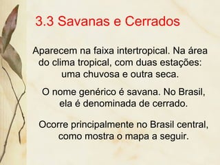 3.3 Savanas e Cerrados
Aparecem na faixa intertropical. Na área
do clima tropical, com duas estações:
uma chuvosa e outra seca.
O nome genérico é savana. No Brasil,
ela é denominada de cerrado.
Ocorre principalmente no Brasil central,
como mostra o mapa a seguir.
 