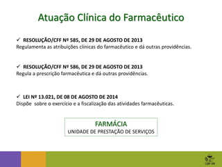  RESOLUÇÃO/CFF Nº 585, DE 29 DE AGOSTO DE 2013
Regulamenta as atribuições clínicas do farmacêutico e dá outras providências.
 RESOLUÇÃO/CFF Nº 586, DE 29 DE AGOSTO DE 2013
Regula a prescrição farmacêutica e dá outras providências.
Atuação Clínica do Farmacêutico
 LEI Nº 13.021, DE 08 DE AGOSTO DE 2014
Dispõe sobre o exercício e a fiscalização das atividades farmacêuticas.
FARMÁCIA
UNIDADE DE PRESTAÇÃO DE SERVIÇOS
 