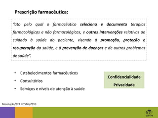 Prescrição farmacêutica:
Resolução/CFF n° 586/2013
“ato pelo qual o farmacêutico seleciona e documenta terapias
farmacológicas e não farmacológicas, e outras intervenções relativas ao
cuidado à saúde do paciente, visando à promoção, proteção e
recuperação da saúde, e à prevenção de doenças e de outros problemas
de saúde”.
• Estabelecimentos farmacêuticos
• Consultórios
• Serviços e níveis de atenção à saúde
Confidencialidade
Privacidade
 