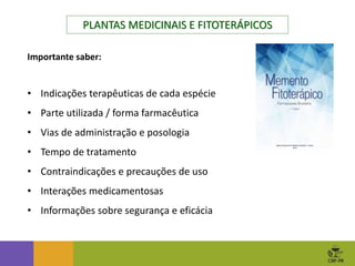 PLANTAS MEDICINAIS E FITOTERÁPICOS
Importante saber:
• Indicações terapêuticas de cada espécie
• Parte utilizada / forma farmacêutica
• Vias de administração e posologia
• Tempo de tratamento
• Contraindicações e precauções de uso
• Interações medicamentosas
• Informações sobre segurança e eficácia
 