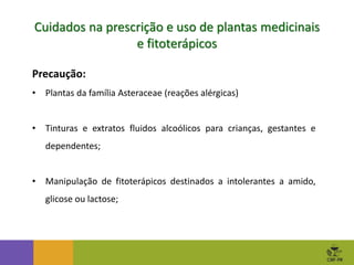 Precaução:
• Plantas da família Asteraceae (reações alérgicas)
• Tinturas e extratos fluidos alcoólicos para crianças, gestantes e
dependentes;
• Manipulação de fitoterápicos destinados a intolerantes a amido,
glicose ou lactose;
Cuidados na prescrição e uso de plantas medicinais
e fitoterápicos
 