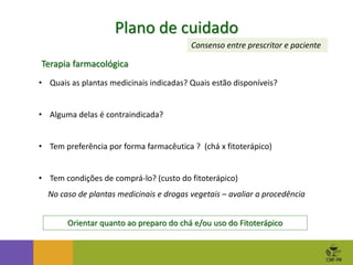 Plano de cuidado
Terapia farmacológica
• Quais as plantas medicinais indicadas? Quais estão disponíveis?
• Alguma delas é contraindicada?
• Tem preferência por forma farmacêutica ? (chá x fitoterápico)
• Tem condições de comprá-lo? (custo do fitoterápico)
No caso de plantas medicinais e drogas vegetais – avaliar a procedência
Orientar quanto ao preparo do chá e/ou uso do Fitoterápico
Consenso entre prescritor e paciente
 