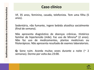 Caso clínico
VF, 35 anos, feminino, casada, telefonista. Tem uma filha (5
anos).
Sedentária, não fumante, ingere bebida alcoólica socialmente
(final de semana).
Não apresenta diagnóstico de doenças crônicas. Histórico
familiar de hipertensão (mãe). Faz uso de Mirena® (2 anos).
Não faz uso de medicamentos, plantas medicinais ou
fitoterápicos. Não apresenta resultado de exames laboratoriais.
Q: Sono ruim. Acorda muitas vezes durante a noite (~ 2
semanas). Dorme por volta das 23:00.
Acolhimento
da
demanda
e
Anamnese
farmacêutica
 