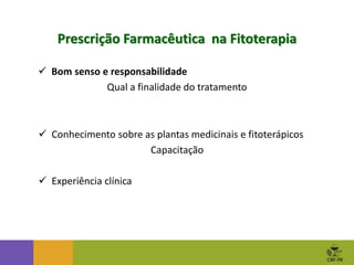  Bom senso e responsabilidade
Qual a finalidade do tratamento
Prescrição Farmacêutica na Fitoterapia
 Conhecimento sobre as plantas medicinais e fitoterápicos
Capacitação
 Experiência clínica
 