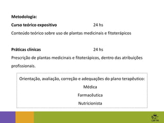 Metodologia:
Curso teórico expositivo 24 hs
Conteúdo teórico sobre uso de plantas medicinais e fitoterápicos
Práticas clínicas 24 hs
Prescrição de plantas medicinais e fitoterápicos, dentro das atribuições
profissionais.
Orientação, avaliação, correção e adequações do plano terapêutico:
Médica
Farmacêutica
Nutricionista
 