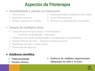 Aspectos da Fitoterapia
 Automedicação e problemas de saúde
 Custo (fitoterápicos)
 Demora na obtenção dos resultados
 Acessibilidade e adesão ao tratamento
 Fácil acesso
 Aspectos culturais
 Efeitos colaterais e recidiva
 Terapia de múltiplos alvos
 Conjunto de princípios ativos – Fitocomplexo
Controle de Qualidade - Marcador
 Problemas de saúde autolimitados / coadjuvante no tratamento
 Reduzir fatores de risco - Doenças cardiovasculares
 Qualidade de vida e autocuidado
 Prevenção de doenças
 Evidência científica
 Tradicionalidade
 Estudos clínicos
 Carência de modelos experimentais
adequados (in vitro x in vivo)
 