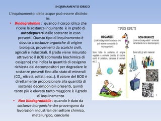 INQUINAMENTOIDRICO
L’inquinamento delle acque può essere distinto
in:
• Biodegrababile : quando il corpo idrico che
riceve la sostanza inquinante è in grado di
autodepurarsi dalle sostanze in esso
presenti. Questo tipo di inquinamento è
dovuto a sostanze organiche di origine
biologica, provenienti da scarichi civili,
agricoli e industriali. Il grado viene misurato
attraverso il BOD (domanda biochimica di
ossigeno) che indica la quantità di ossigeno
richiesta dai decompositori per degradare le
sostanze presenti fino allo stato di minerali
(CO2, nitrati, solfati, ecc..). Il valore del BOD è
direttamente proporzionale alla quantità di
sostanze decomponibili presenti, quindi
tanto più è elevato tanto maggiore è il grado
di inquinamento
• Non biodegradabile : quando è dato da
sostanze inorganiche che provengono da
lavorazioni industriali del settore chimico,
metallurgico, conciario
 