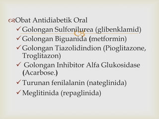 
Obat Antidiabetik Oral
Golongan Sulfonilurea (glibenklamid)
Golongan Biguanida (metformin)
Golongan Tiazolidindion (Pioglitazone,
Troglitazon)
 Golongan Inhibitor Alfa Glukosidase
(Acarbose.)
Turunan fenilalanin (nateglinida)
Meglitinida (repaglinida)
 