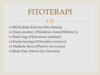 
FITOTERAPI
 Biji Kedelai (Glycine Max Semen)
 Daun pandan ( (Pandanus Amaryllifolius L)
 Buah naga (Hylocereus undatus)
 Kumis kucing (Orthosiphon aristatus)
 Mahkota dewa (Phaleria macrocarpa)
 Buah Pare (Momordica charantia)
 